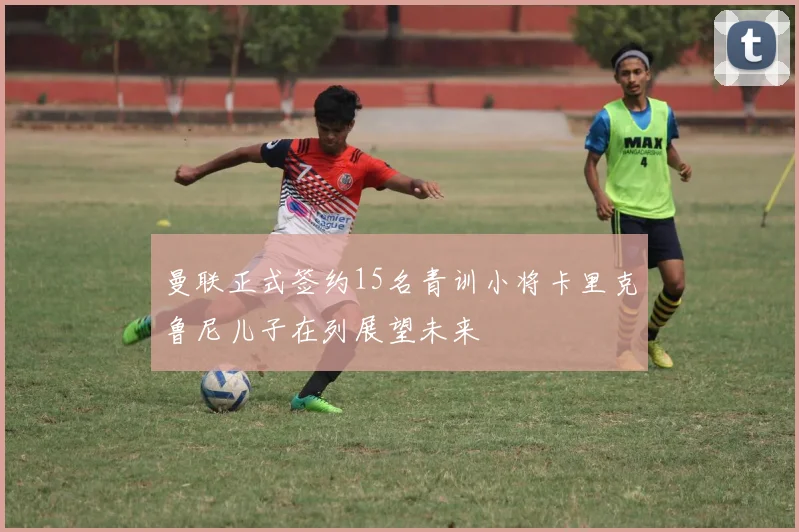 曼联正式签约15名青训小将卡里克鲁尼儿子在列展望未来