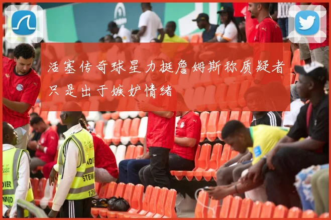 活塞传奇球星力挺詹姆斯称质疑者只是出于嫉妒情绪