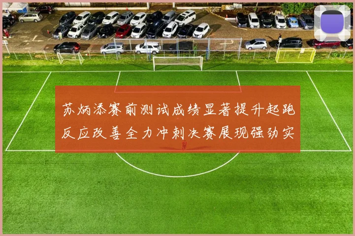 苏炳添赛前测试成绩显著提升起跑反应改善全力冲刺决赛展现强劲实力