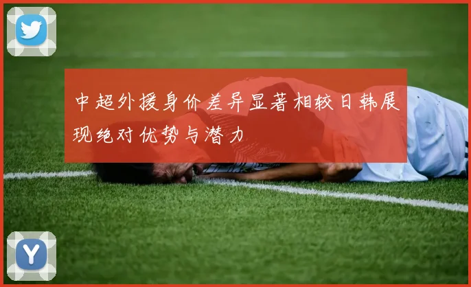 中超外援身价差异显著相较日韩展现绝对优势与潜力
