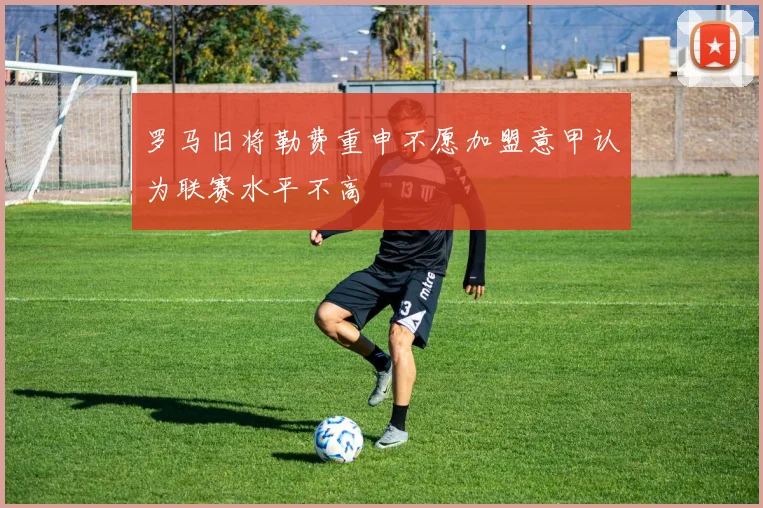 罗马旧将勒费重申不愿加盟意甲认为联赛水平不高
