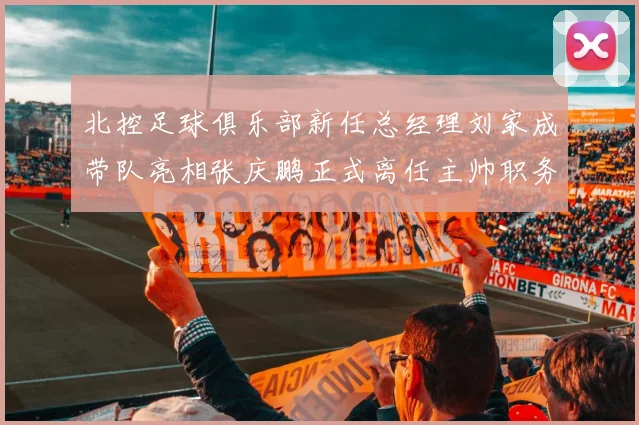 北控足球俱乐部新任总经理刘家成带队亮相张庆鹏正式离任主帅职务