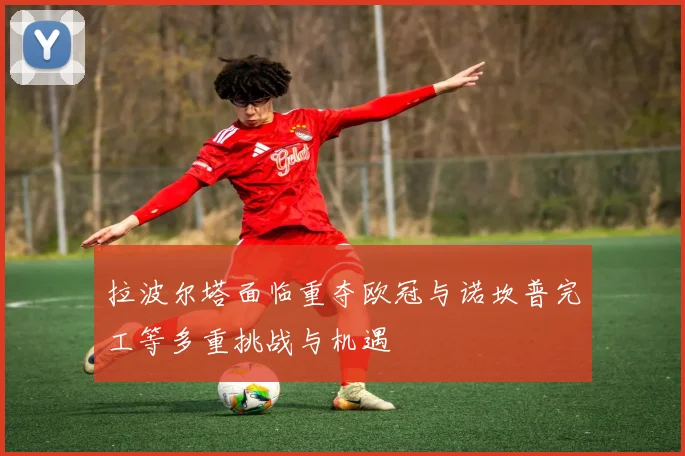 拉波尔塔面临重夺欧冠与诺坎普完工等多重挑战与机遇