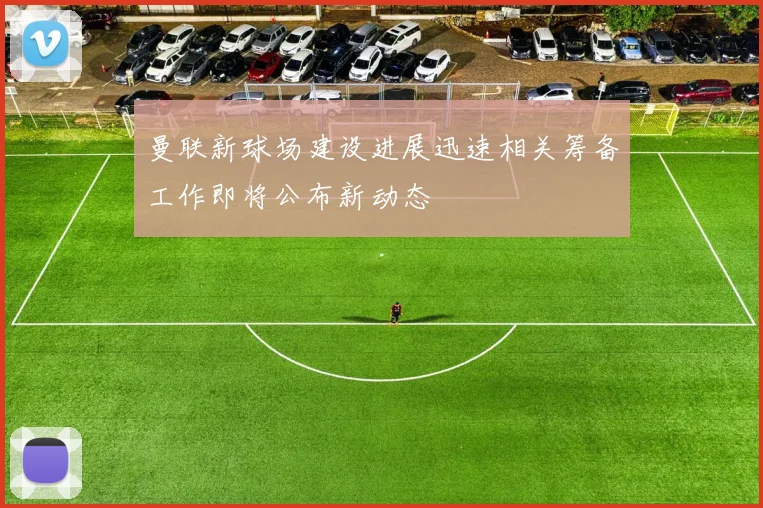 曼联新球场建设进展迅速相关筹备工作即将公布新动态