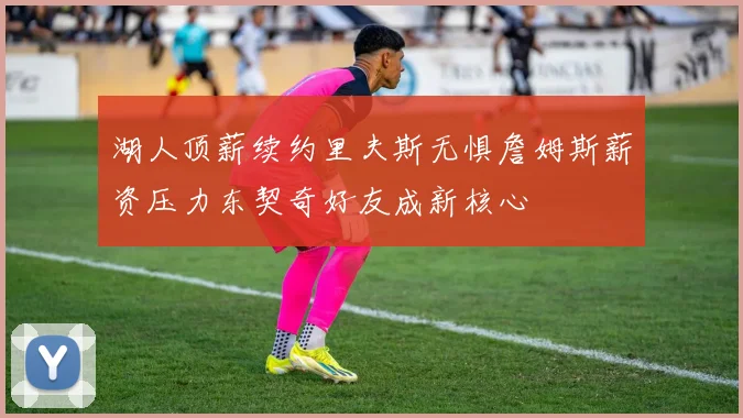 湖人顶薪续约里夫斯无惧詹姆斯薪资压力东契奇好友成新核心