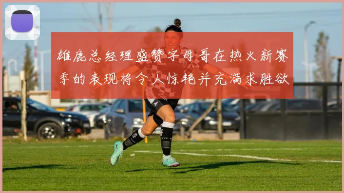 雄鹿总经理盛赞字母哥在热火新赛季的表现将令人惊艳并充满求胜欲