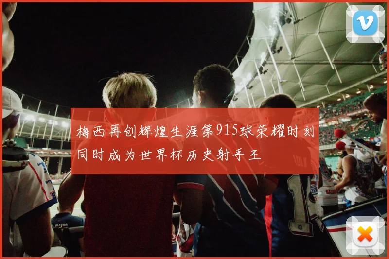 梅西再创辉煌生涯第915球荣耀时刻同时成为世界杯历史射手王
