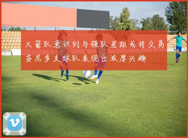 火箭队意识到与强队差距或将交易芬尼多支球队表现出浓厚兴趣