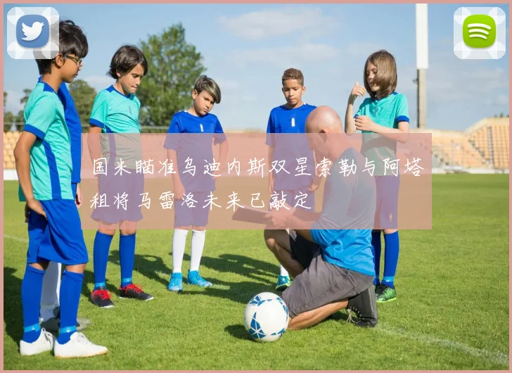 国米瞄准乌迪内斯双星索勒与阿塔租将马雷洛未来已敲定