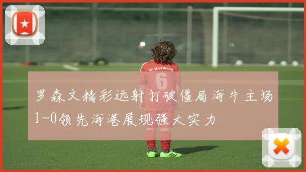 罗森文精彩远射打破僵局海牛主场1-0领先海港展现强大实力