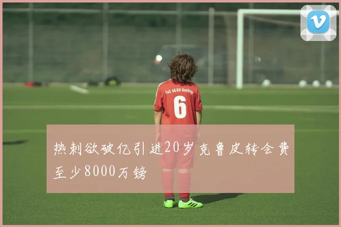 热刺欲破亿引进20岁克鲁皮转会费至少8000万镑