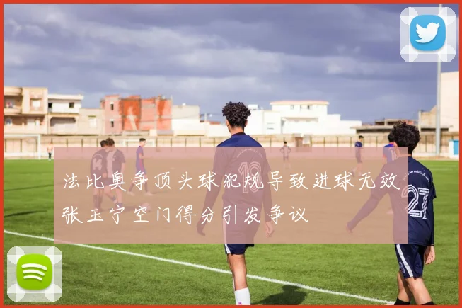 法比奥争顶头球犯规导致进球无效张玉宁空门得分引发争议