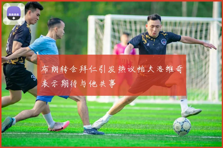 布朗转会拜仁引发热议帕夫洛维奇表示期待与他共事