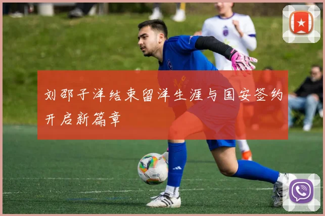 刘邵子洋结束留洋生涯与国安签约开启新篇章