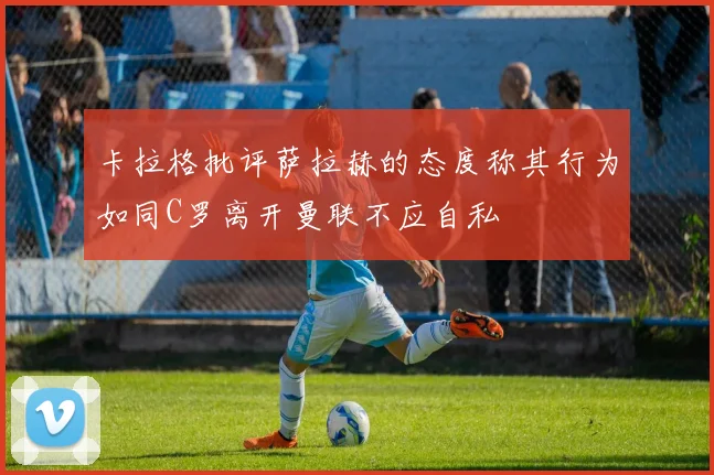 卡拉格批评萨拉赫的态度称其行为如同C罗离开曼联不应自私